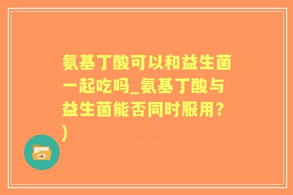 氨基丁酸可以和益生菌一起吃吗_氨基丁酸与益生菌能否同时服用？)