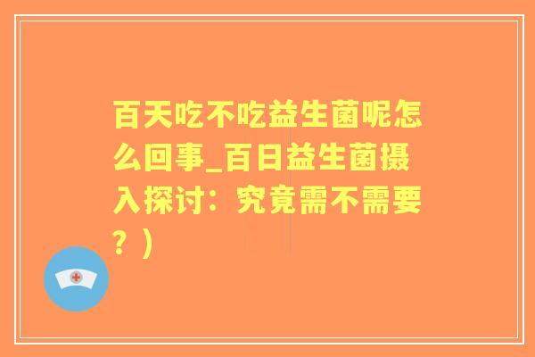 百天吃不吃益生菌呢怎么回事_百日益生菌摄入探讨:究竟需不需要?) 百天吃不吃益生菌呢怎么回事_百日益生菌摄入探讨:究竟需不需要?)