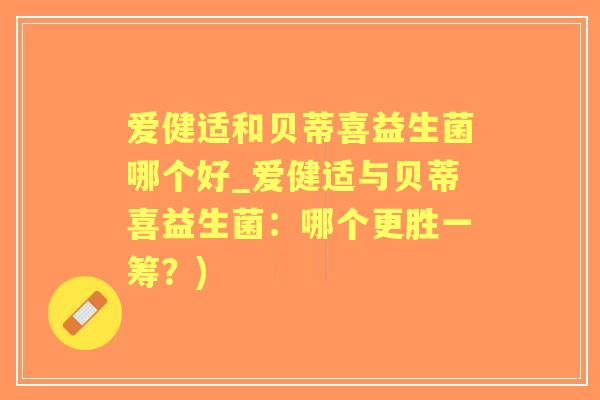 爱健适和贝蒂喜益生菌哪个好_爱健适与贝蒂喜益生菌:哪个更胜一筹?) 爱健适和贝蒂喜益生菌哪个好_爱健适与贝蒂喜益生菌:哪个更胜一筹?)
