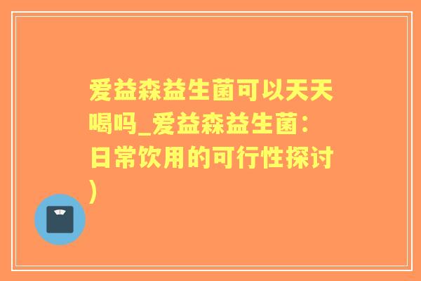 爱益森益生菌可以天天喝吗_爱益森益生菌：日常饮用的可行性探讨)