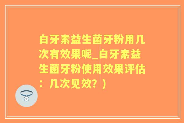 白牙素益生菌牙粉用几次有效果呢_白牙素益生菌牙粉使用效果评估：几次见效？)