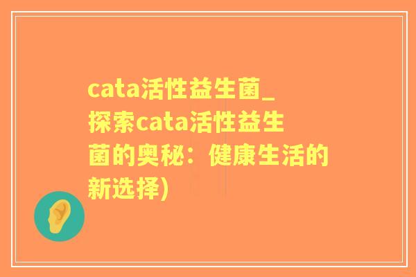 cata活性益生菌_探索cata活性益生菌的奥秘:健康生活的新选择) cata活性益生菌_探索cata活性益生菌的奥秘:健康生活的新选择)