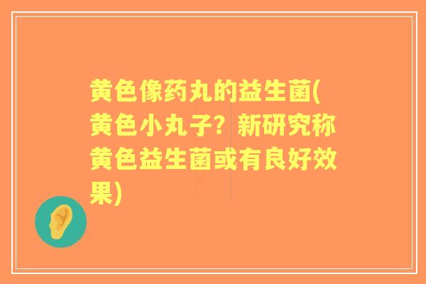 黄色像药丸的益生菌(黄色小丸子?新研究称黄色益生菌或有良好效果) 黄色像药丸的益生菌(黄色小丸子?新研究称黄色益生菌或有良好效果)