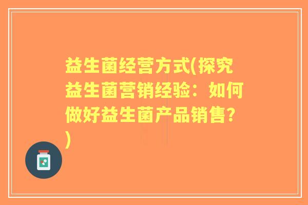 益生菌经营方式(探究益生菌营销经验：如何做好益生菌产品销售？)