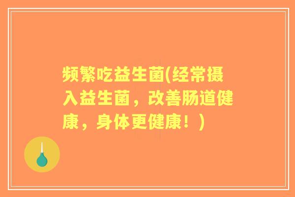 频繁吃益生菌(经常摄入益生菌,改善肠道健康,身体更健康!) 频繁吃益生菌(经常摄入益生菌,改善肠道健康,身体更健康!)