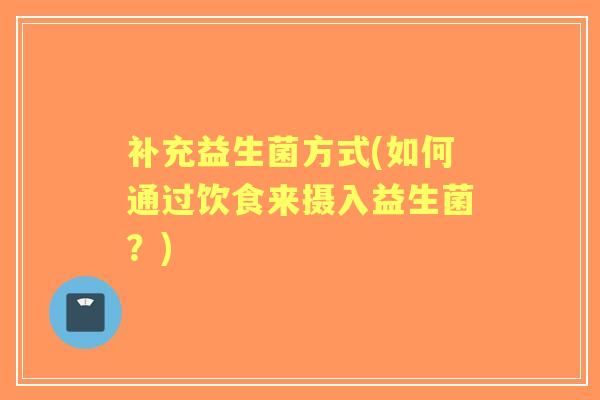 补充益生菌方式(如何通过饮食来摄入益生菌?) 补充益生菌方式(如何通过饮食来摄入益生菌?)