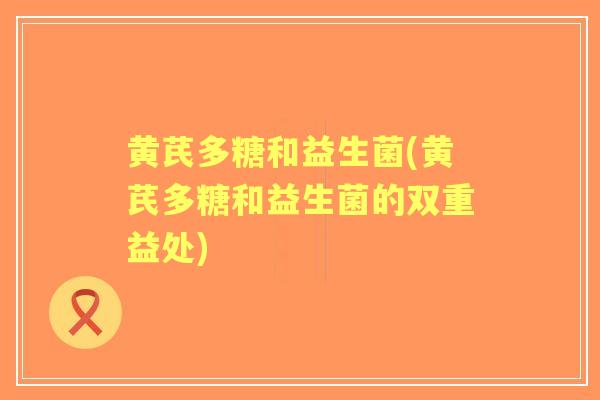 黄芪多糖和益生菌(黄芪多糖和益生菌的双重益处) 黄芪多糖和益生菌(黄芪多糖和益生菌的双重益处)