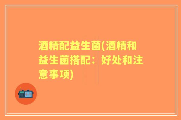 酒精配益生菌(酒精和益生菌搭配:好处和注意事项) 酒精配益生菌(酒精和益生菌搭配:好处和注意事项)