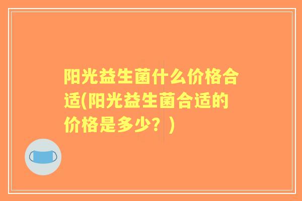 阳光益生菌什么价格合适(阳光益生菌合适的价格是多少?) 阳光益生菌什么价格合适(阳光益生菌合适的价格是多少?)