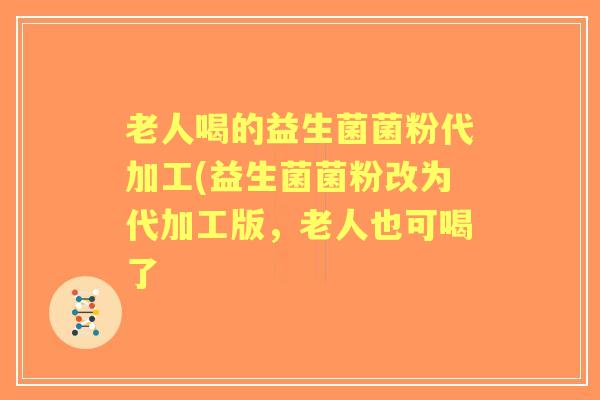 老人喝的益生菌菌粉代加工(益生菌菌粉改为代加工版，老人也可喝了