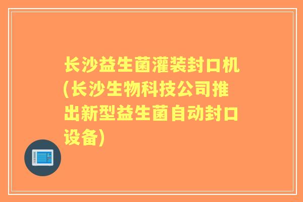 长沙益生菌灌装封口机(长沙生物科技公司推出新型益生菌自动封口设备) 长沙益生菌灌装封口机(长沙生物科技公司推出新型益生菌自动封口设备)