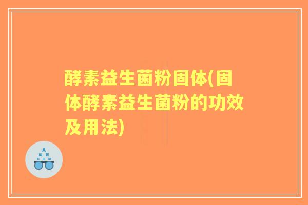 酵素益生菌粉固体(固体酵素益生菌粉的功效及用法) 酵素益生菌粉固体(固体酵素益生菌粉的功效及用法)