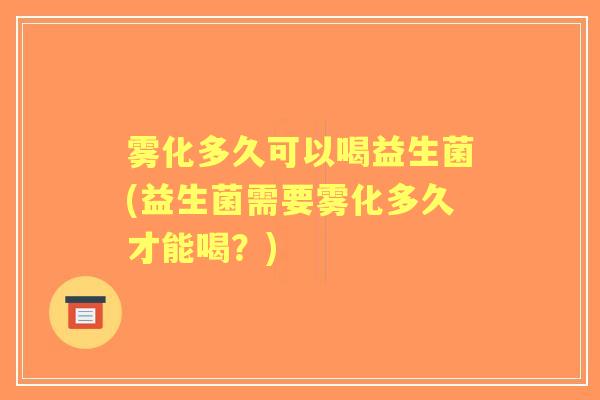 雾化多久可以喝益生菌(益生菌需要雾化多久才能喝?) 雾化多久可以喝益生菌(益生菌需要雾化多久才能喝?)