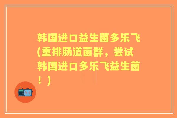 韩国进口益生菌多乐飞(重排肠道菌群，尝试韩国进口多乐飞益生菌！)