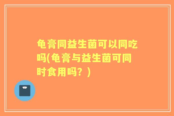 龟膏同益生菌可以同吃吗(龟膏与益生菌可同时食用吗?) 龟膏同益生菌可以同吃吗(龟膏与益生菌可同时食用吗?)