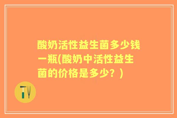 酸奶活性益生菌多少钱一瓶(酸奶中活性益生菌的价格是多少?) 酸奶活性益生菌多少钱一瓶(酸奶中活性益生菌的价格是多少?)