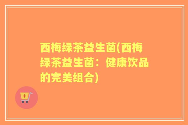 西梅绿茶益生菌(西梅绿茶益生菌:健康饮品的完美组合) 西梅绿茶益生菌(西梅绿茶益生菌:健康饮品的完美组合)