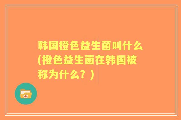 韩国橙色益生菌叫什么(橙色益生菌在韩国被称为什么?) 韩国橙色益生菌叫什么(橙色益生菌在韩国被称为什么?)