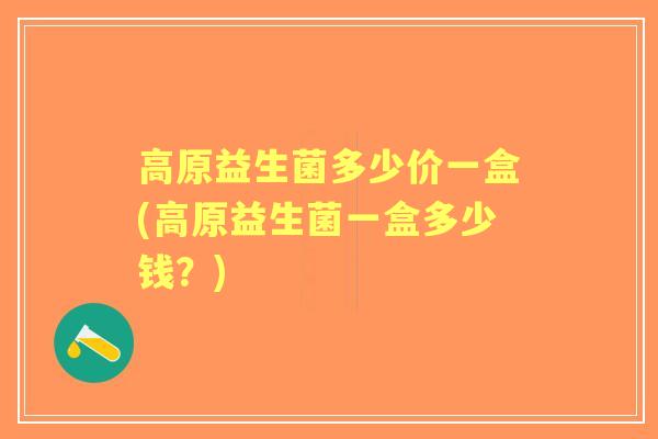高原益生菌多少价一盒(高原益生菌一盒多少钱?) 高原益生菌多少价一盒(高原益生菌一盒多少钱?)
