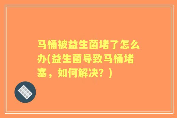 马桶被益生菌堵了怎么办(益生菌导致马桶堵塞,如何解决?) 马桶被益生菌堵了怎么办(益生菌导致马桶堵塞,如何解决?)
