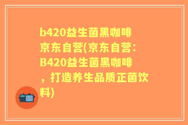 b420益生菌黑咖啡京东自营(京东自营:B420益生菌黑咖啡,打造养生品质正菌饮料) b420益生菌黑咖啡京东自营(京东自营:B420益生菌黑咖啡,打造养生品质正菌饮料)
