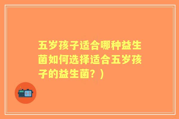五岁孩子适合哪种益生菌如何选择适合五岁孩子的益生菌?) 五岁孩子适合哪种益生菌如何选择适合五岁孩子的益生菌?)