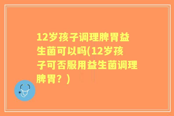 12岁孩子调理脾胃益生菌可以吗(12岁孩子可否服用益生菌调理脾胃？)