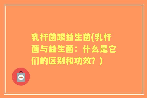乳杆菌跟益生菌(乳杆菌与益生菌:什么是它们的区别和功效?) 乳杆菌跟益生菌(乳杆菌与益生菌:什么是它们的区别和功效?)
