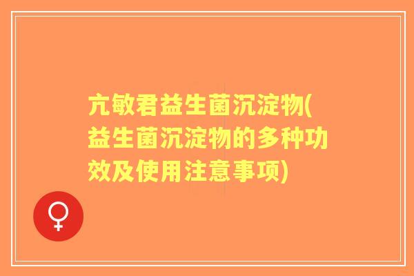 亢敏君益生菌沉淀物(益生菌沉淀物的多种功效及使用注意事项)