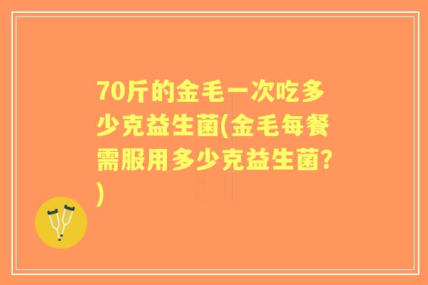 70斤的金毛一次吃多少克益生菌(金毛每餐需服用多少克益生菌？)