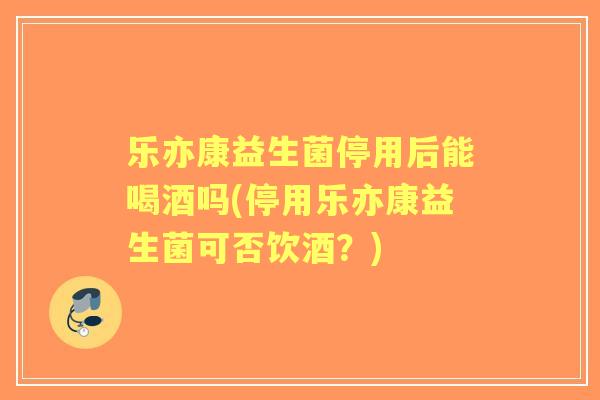 乐亦康益生菌停用后能喝酒吗(停用乐亦康益生菌可否饮酒？)
