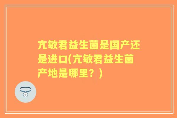 亢敏君益生菌是国产还是进口(亢敏君益生菌产地是哪里？)