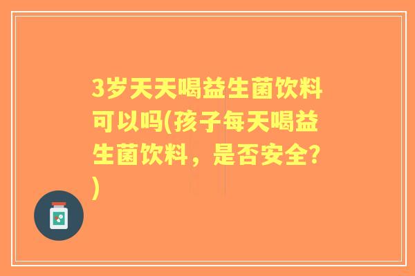 3岁天天喝益生菌饮料可以吗(孩子每天喝益生菌饮料，是否安全？)