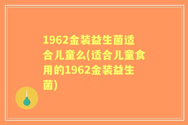 1962金装益生菌适合儿童么(适合儿童食用的1962金装益生菌) 1962金装益生菌适合儿童么(适合儿童食用的1962金装益生菌)