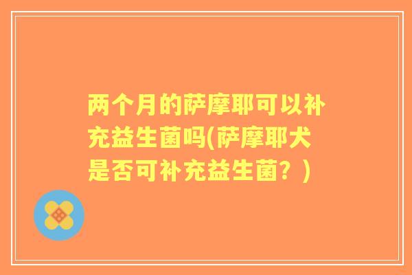 两个月的萨摩耶可以补充益生菌吗(萨摩耶犬是否可补充益生菌?) 两个月的萨摩耶可以补充益生菌吗(萨摩耶犬是否可补充益生菌?)
