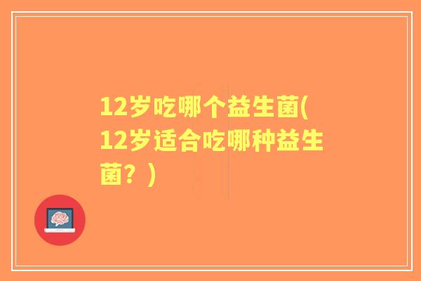 12岁吃哪个益生菌(12岁适合吃哪种益生菌?) 12岁吃哪个益生菌(12岁适合吃哪种益生菌?)
