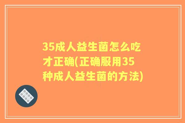 35成人益生菌怎么吃才正确(正确服用35种成人益生菌的方法)