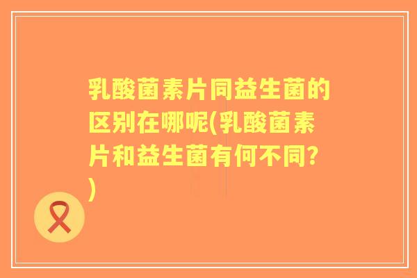 乳酸菌素片同益生菌的区别在哪呢(乳酸菌素片和益生菌有何不同？)