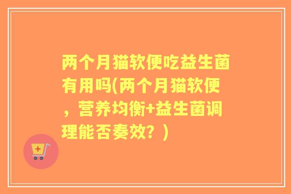 两个月猫软便吃益生菌有用吗(两个月猫软便,营养均衡+益生菌调理能否奏效?) 两个月猫软便吃益生菌有用吗(两个月猫软便,营养均衡+益生菌调理能否奏效?)