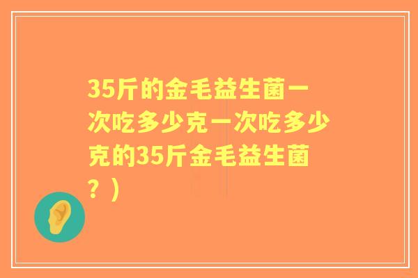 35斤的金毛益生菌一次吃多少克一次吃多少克的35斤金毛益生菌?) 35斤的金毛益生菌一次吃多少克一次吃多少克的35斤金毛益生菌?)