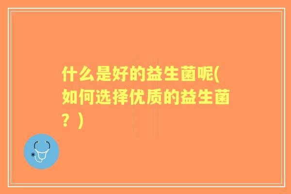 什么是好的益生菌呢(如何选择优质的益生菌?) 什么是好的益生菌呢(如何选择优质的益生菌?)