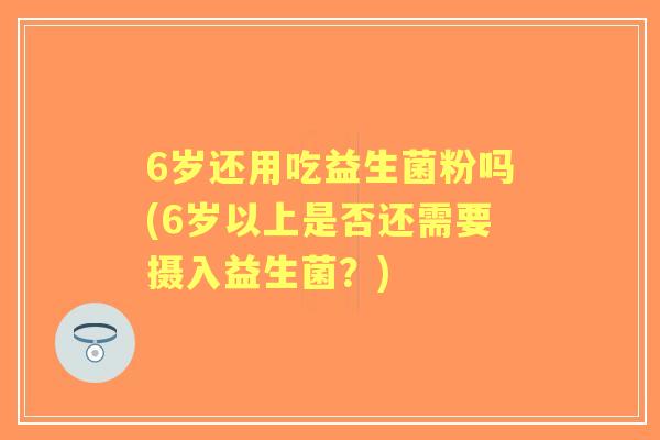 6岁还用吃益生菌粉吗(6岁以上是否还需要摄入益生菌?) 6岁还用吃益生菌粉吗(6岁以上是否还需要摄入益生菌?)