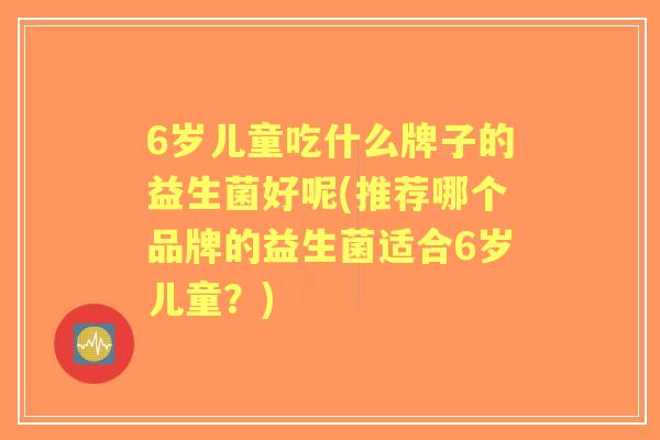 6岁儿童吃什么牌子的益生菌好呢(推荐哪个品牌的益生菌适合6岁儿童？)