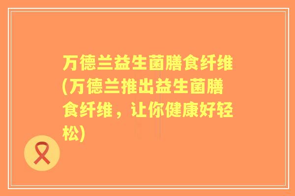 万德兰益生菌膳食纤维(万德兰推出益生菌膳食纤维,让你健康好轻松) 万德兰益生菌膳食纤维(万德兰推出益生菌膳食纤维,让你健康好轻松)