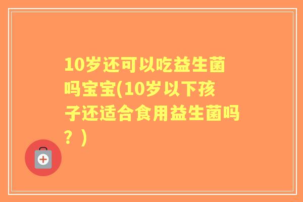 10岁还可以吃益生菌吗宝宝(10岁以下孩子还适合食用益生菌吗？)