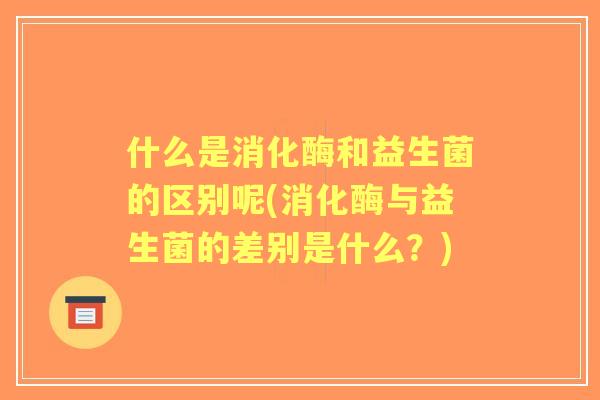 什么是消化酶和益生菌的区别呢(消化酶与益生菌的差别是什么？)
