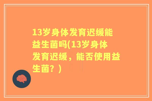 13岁身体发育迟缓能益生菌吗(13岁身体发育迟缓，能否使用益生菌？)