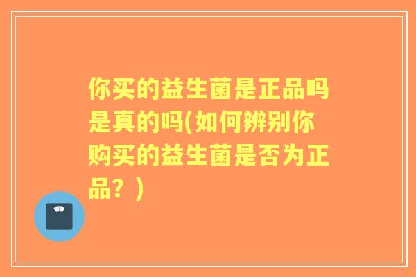 你买的益生菌是正品吗是真的吗(如何辨别你购买的益生菌是否为正品？)