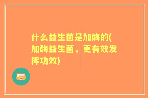 什么益生菌是加酶的(加酶益生菌,更有效发挥功效) 什么益生菌是加酶的(加酶益生菌,更有效发挥功效)