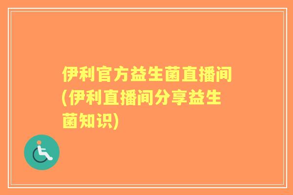 伊利官方益生菌直播间(伊利直播间分享益生菌知识)